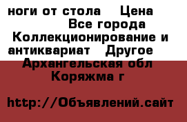 ноги от стола. › Цена ­ 12 000 - Все города Коллекционирование и антиквариат » Другое   . Архангельская обл.,Коряжма г.